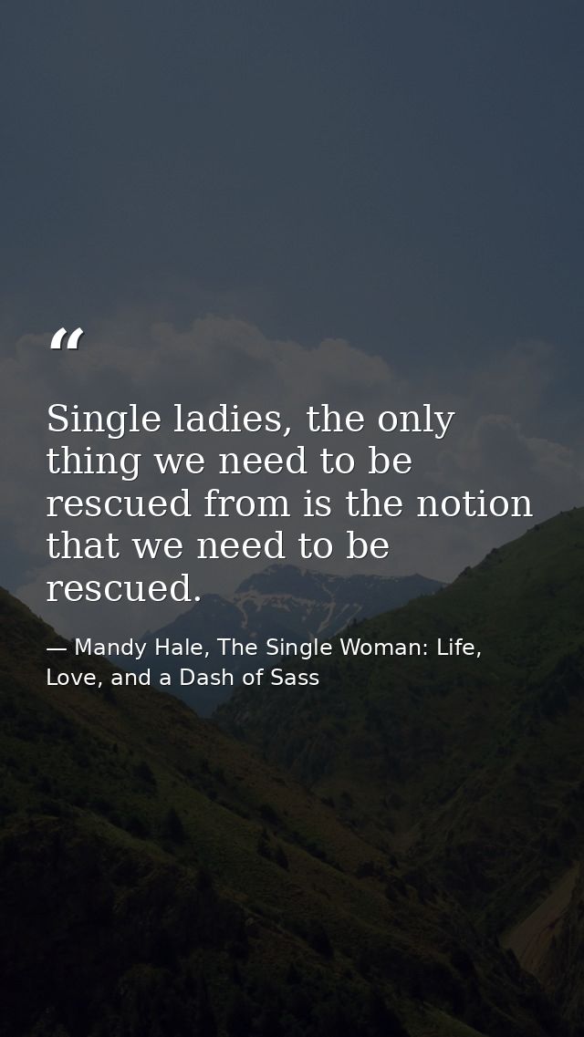 Single ladies, the only thing we need to be rescued from is the notion that we need to be rescued. — Mandy Hale, The Single Woman: Life, Love, and a Dash of Sass