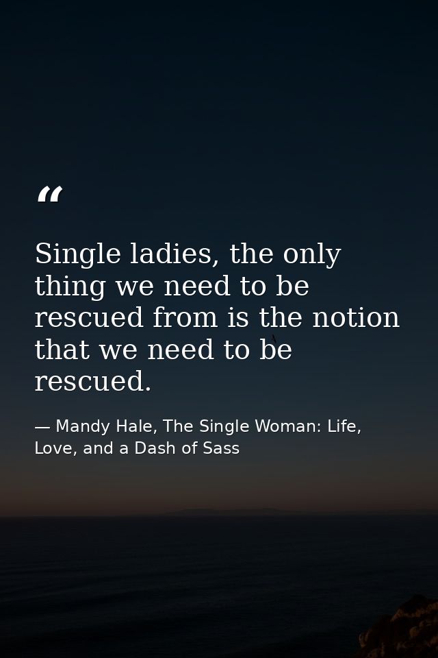 Single ladies, the only thing we need to be rescued from is the notion that we need to be rescued. — Mandy Hale, The Single Woman: Life, Love, and a Dash of Sass