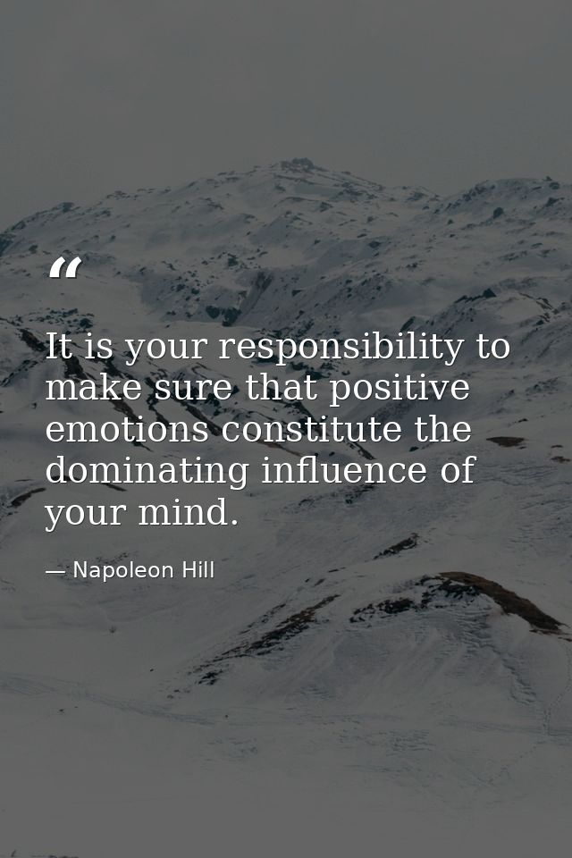 It is your responsibility to make sure that positive emotions constitute the dominating influence of your mind. — Napoleon Hill