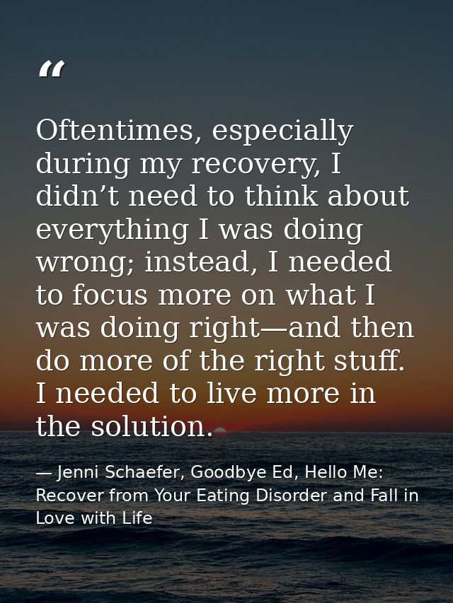 Oftentimes, especially during my recovery, I didn’t need to think about everything I was doing wrong; instead, I needed  — Jenni Schaefer, Goodbye Ed, Hello Me: Recover from Your Eating Disorder and Fall in Love with Life