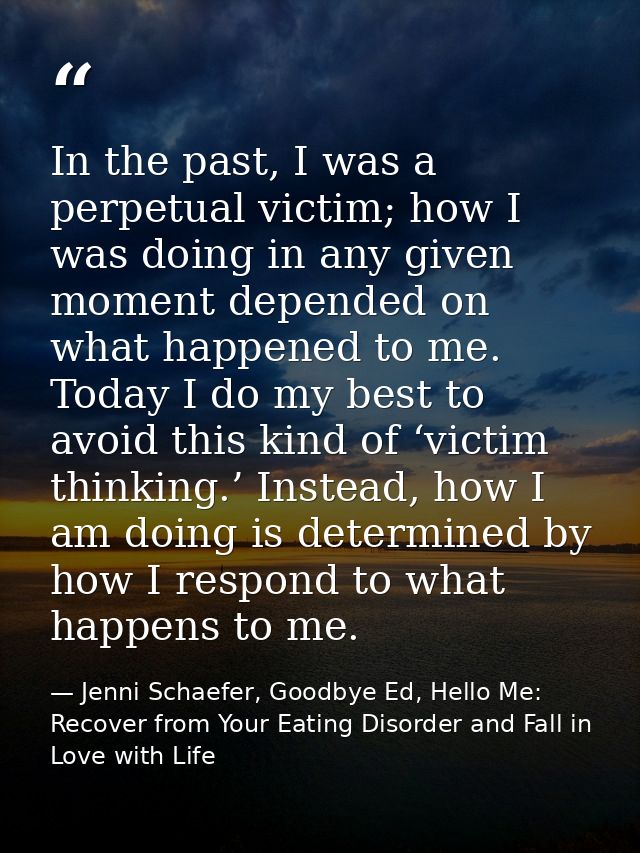In the past, I was a perpetual victim; how I was doing in any given moment depended on what happened to me. Today I do m — Jenni Schaefer, Goodbye Ed, Hello Me: Recover from Your Eating Disorder and Fall in Love with Life