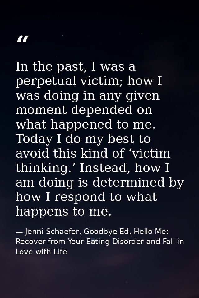 In the past, I was a perpetual victim; how I was doing in any given moment depended on what happened to me. Today I do m — Jenni Schaefer, Goodbye Ed, Hello Me: Recover from Your Eating Disorder and Fall in Love with Life