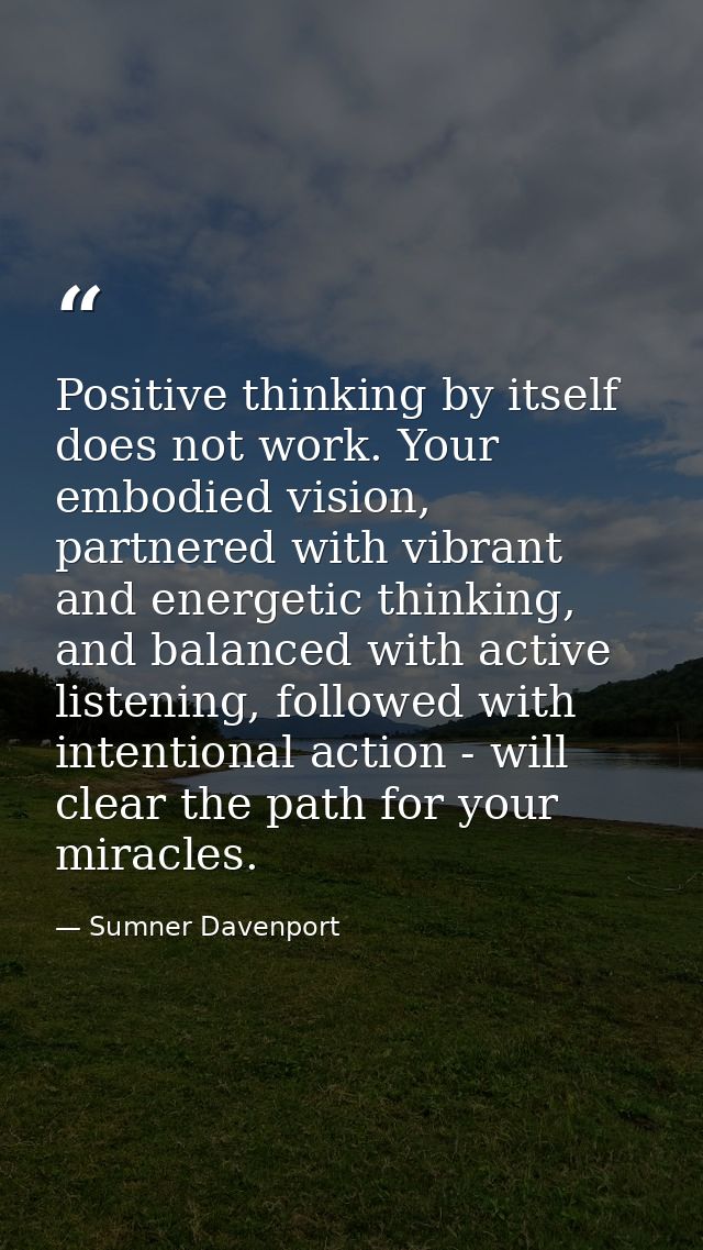 Positive thinking by itself does not work. Your embodied vision, partnered with vibrant and energetic thinking, and bala — Sumner Davenport