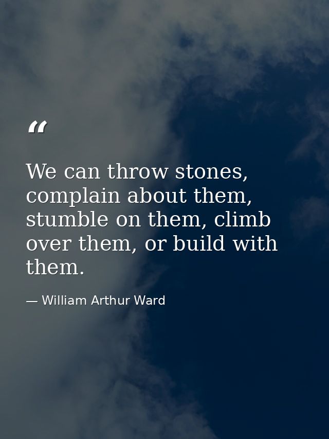 We can throw stones, complain about them, stumble on them, climb over them, or build with them. — William Arthur Ward