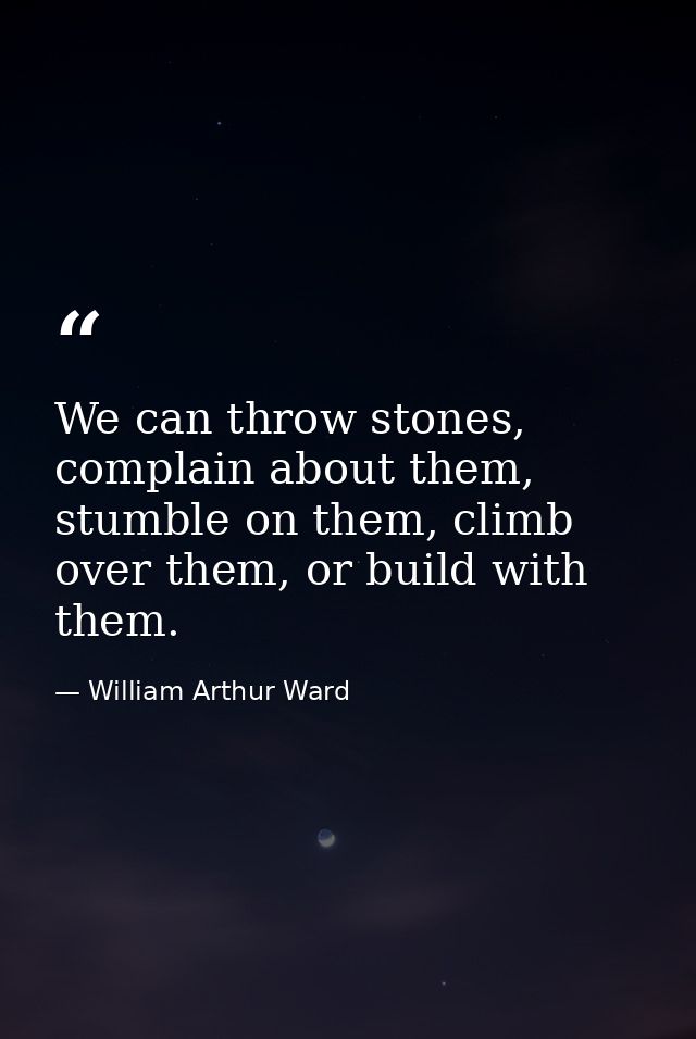 We can throw stones, complain about them, stumble on them, climb over them, or build with them. — William Arthur Ward
