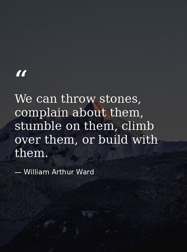 We can throw stones, complain about them, stumble on them, climb over them, or build with them. — William Arthur Ward