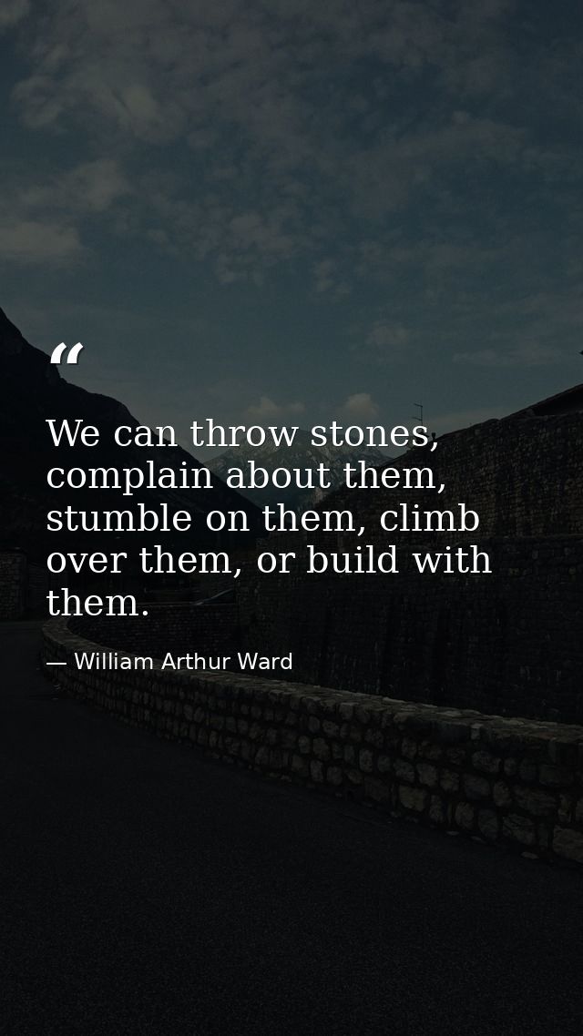 We can throw stones, complain about them, stumble on them, climb over them, or build with them. — William Arthur Ward