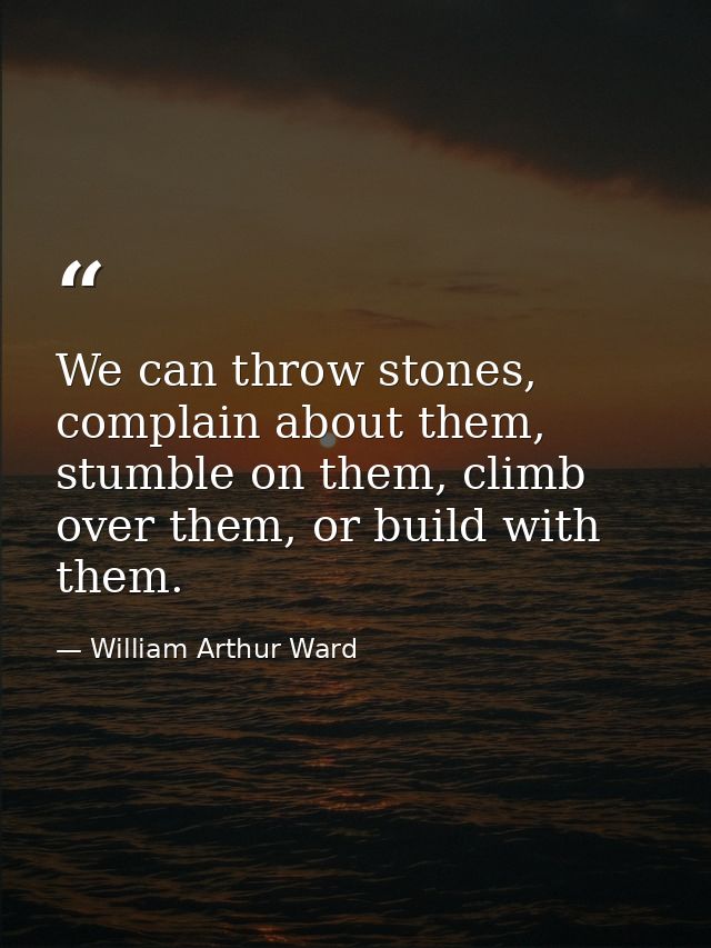 We can throw stones, complain about them, stumble on them, climb over them, or build with them. — William Arthur Ward