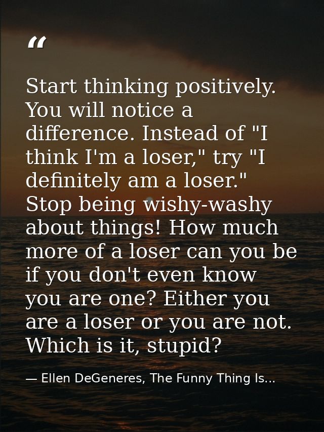 Start thinking positively. You will notice a difference. Instead of "I think I'm a loser," try "I definitely am a loser. — Ellen DeGeneres, The Funny Thing Is...