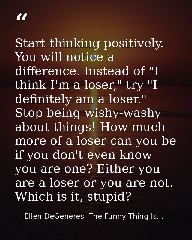 Start thinking positively. You will notice a difference. Instead of "I think I'm a loser," try "I definitely am a loser. — Ellen DeGeneres, The Funny Thing Is...