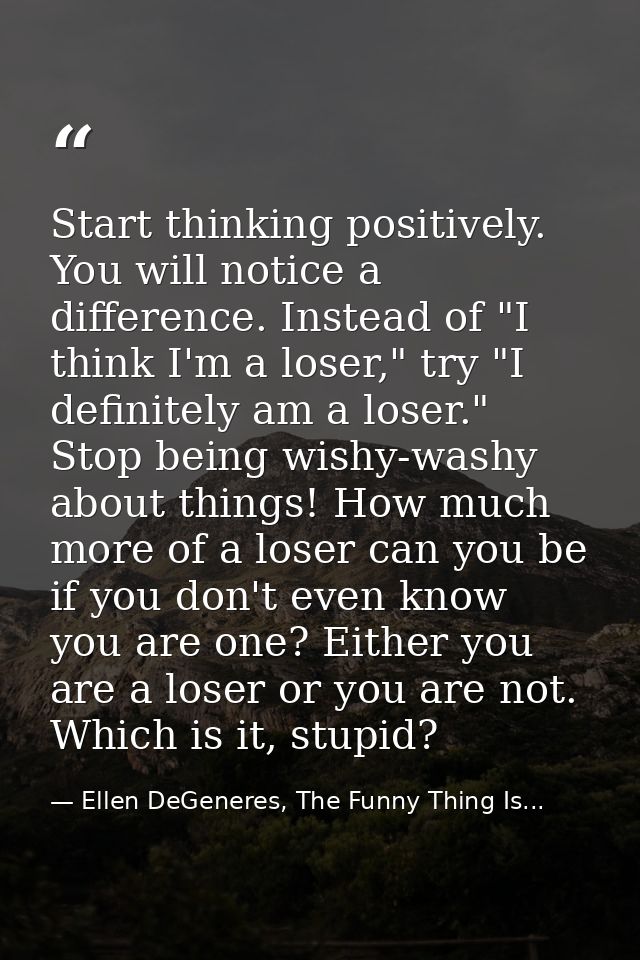 Start thinking positively. You will notice a difference. Instead of "I think I'm a loser," try "I definitely am a loser. — Ellen DeGeneres, The Funny Thing Is...