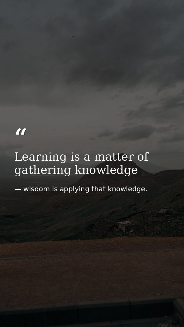 Learning is a matter of gathering knowledge — wisdom is applying that knowledge.