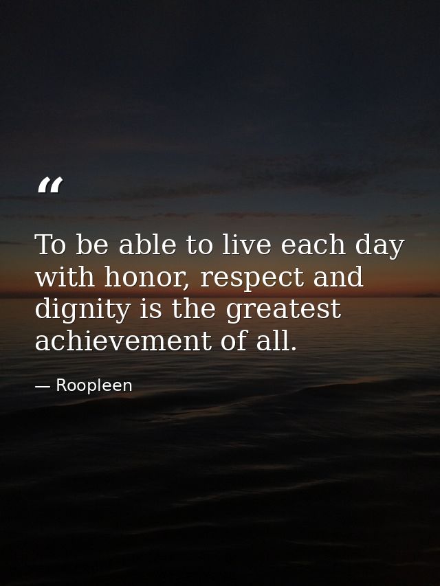 To be able to live each day with honor, respect and dignity is the greatest achievement of all. — Roopleen