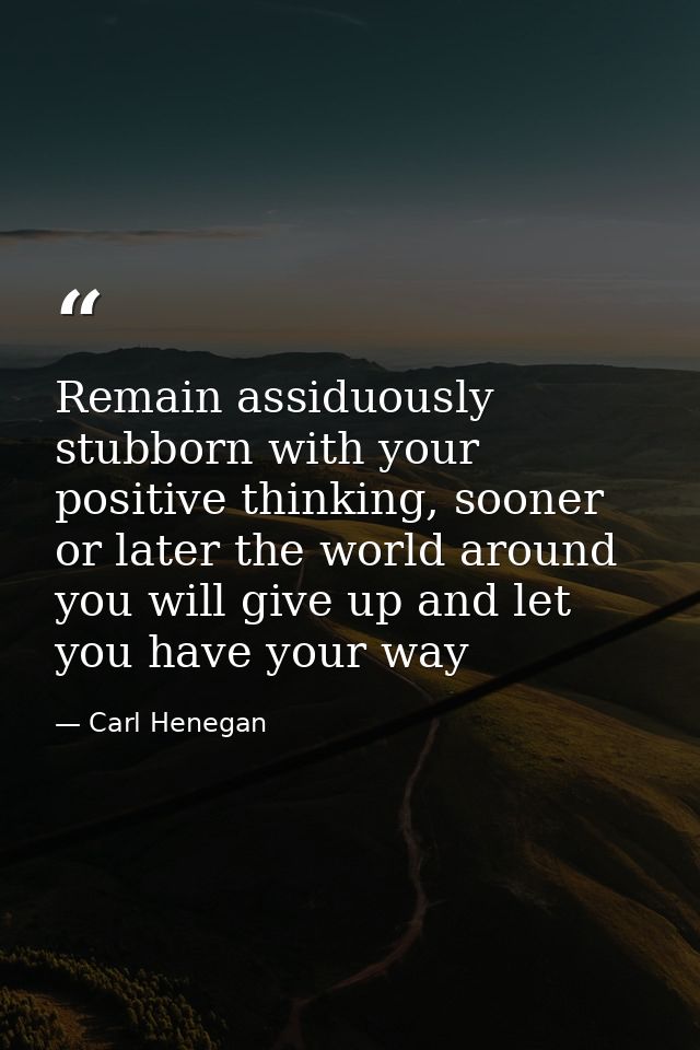 Remain assiduously stubborn with your positive thinking, sooner or later the world around you will give up and let you h — Carl Henegan