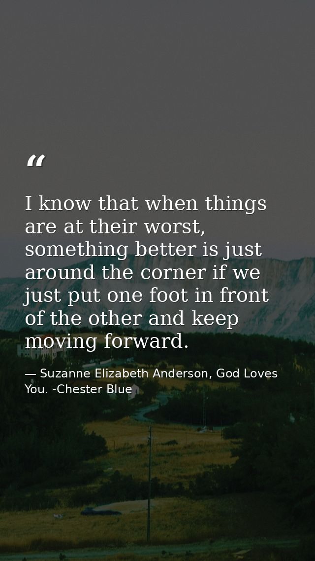 I know that when things are at their worst, something better is just around the corner if we just put one foot in front  — Suzanne Elizabeth Anderson, God Loves You. -Chester Blue