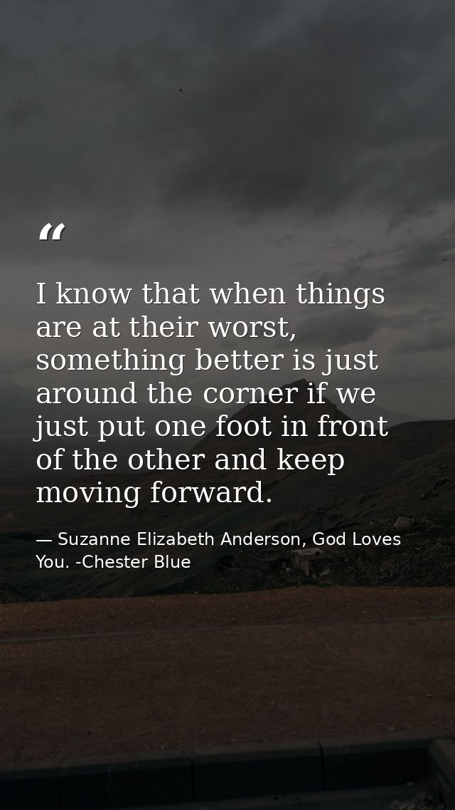 I know that when things are at their worst, something better is just around the corner if we just put one foot in front  — Suzanne Elizabeth Anderson, God Loves You. -Chester Blue