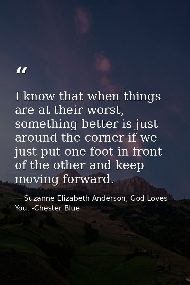 I know that when things are at their worst, something better is just around the corner if we just put one foot in front  — Suzanne Elizabeth Anderson, God Loves You. -Chester Blue