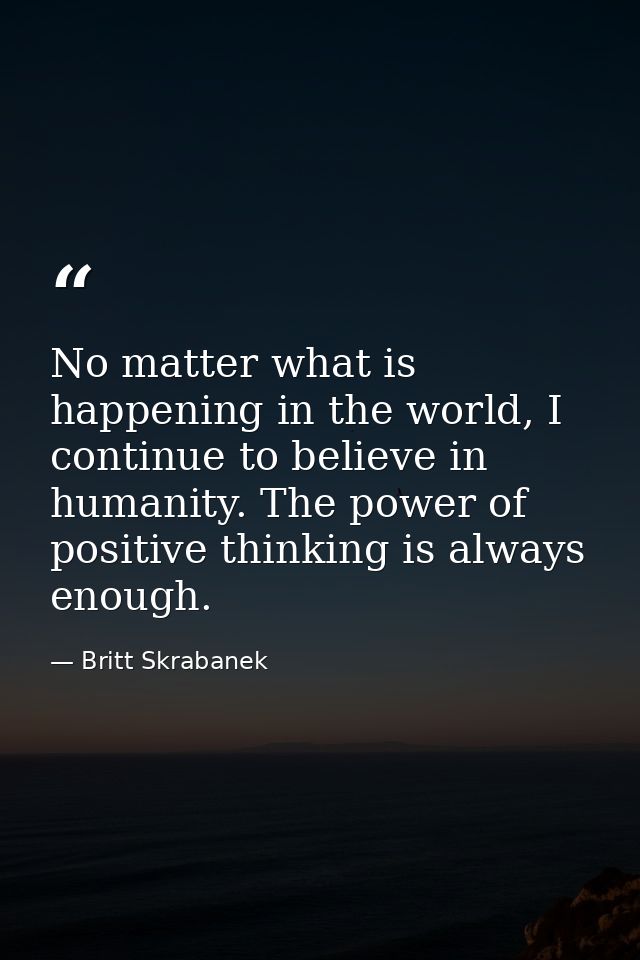No matter what is happening in the world, I continue to believe in humanity. The power of positive thinking is always en — Britt Skrabanek