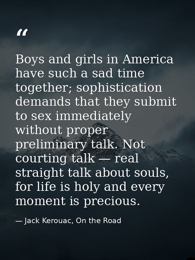 Boys and girls in America have such a sad time together; sophistication demands that they submit to sex immediately with — Jack Kerouac, On the Road