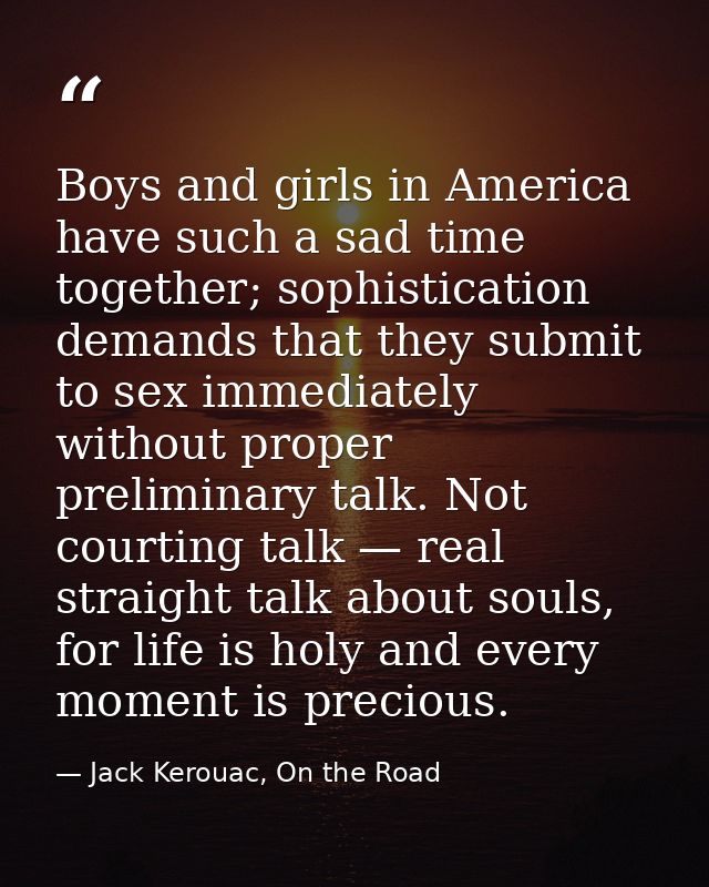 Boys and girls in America have such a sad time together; sophistication demands that they submit to sex immediately with — Jack Kerouac, On the Road