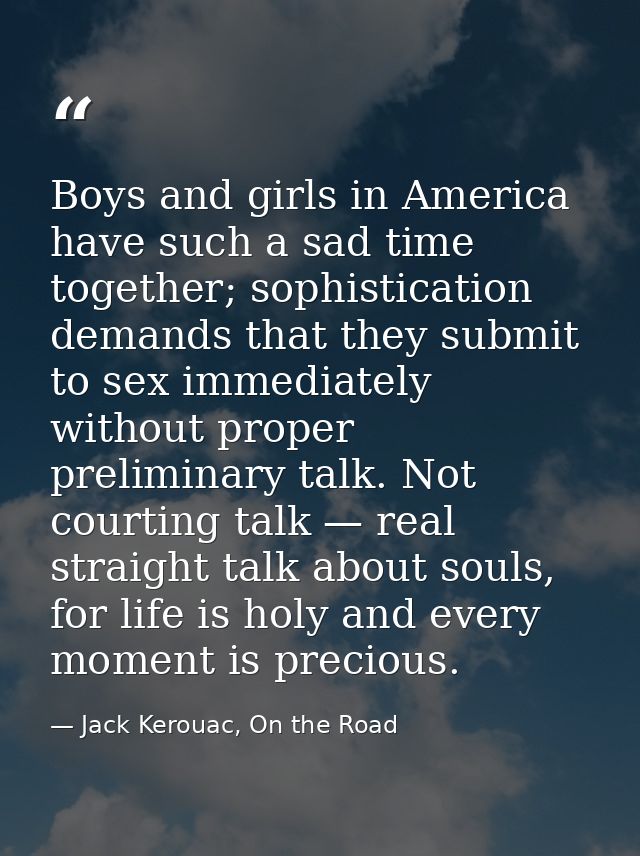 Boys and girls in America have such a sad time together; sophistication demands that they submit to sex immediately with — Jack Kerouac, On the Road