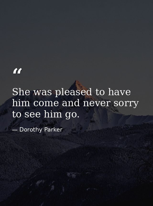 She was pleased to have him come and never sorry to see him go. — Dorothy Parker