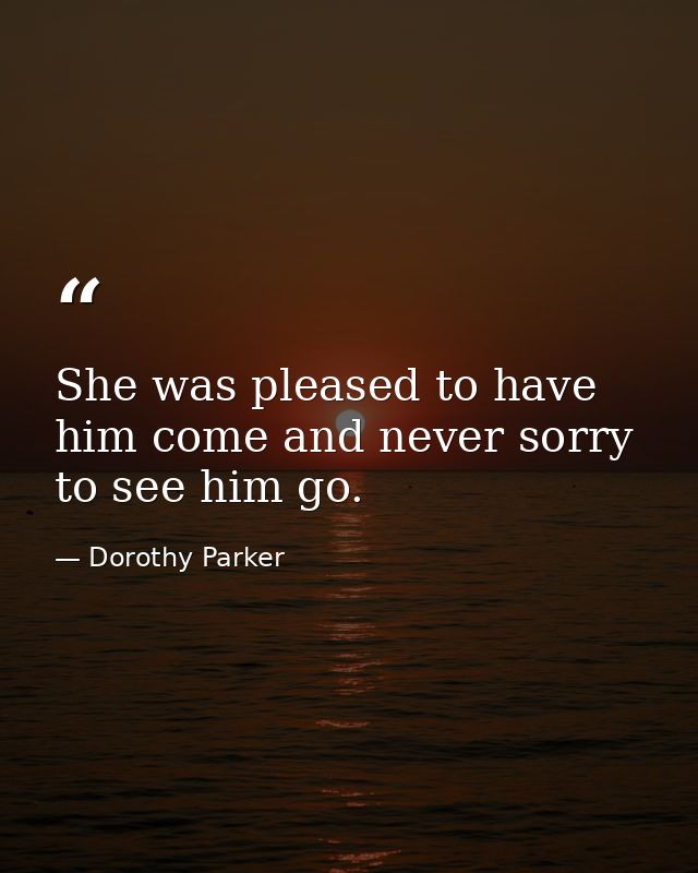She was pleased to have him come and never sorry to see him go. — Dorothy Parker