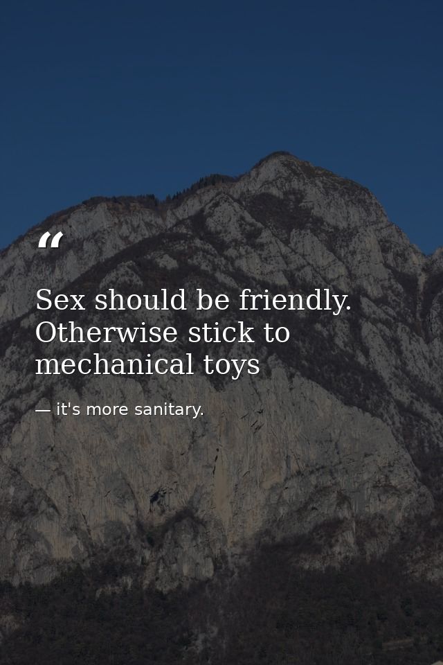 Sex should be friendly. Otherwise stick to mechanical toys — it's more sanitary.