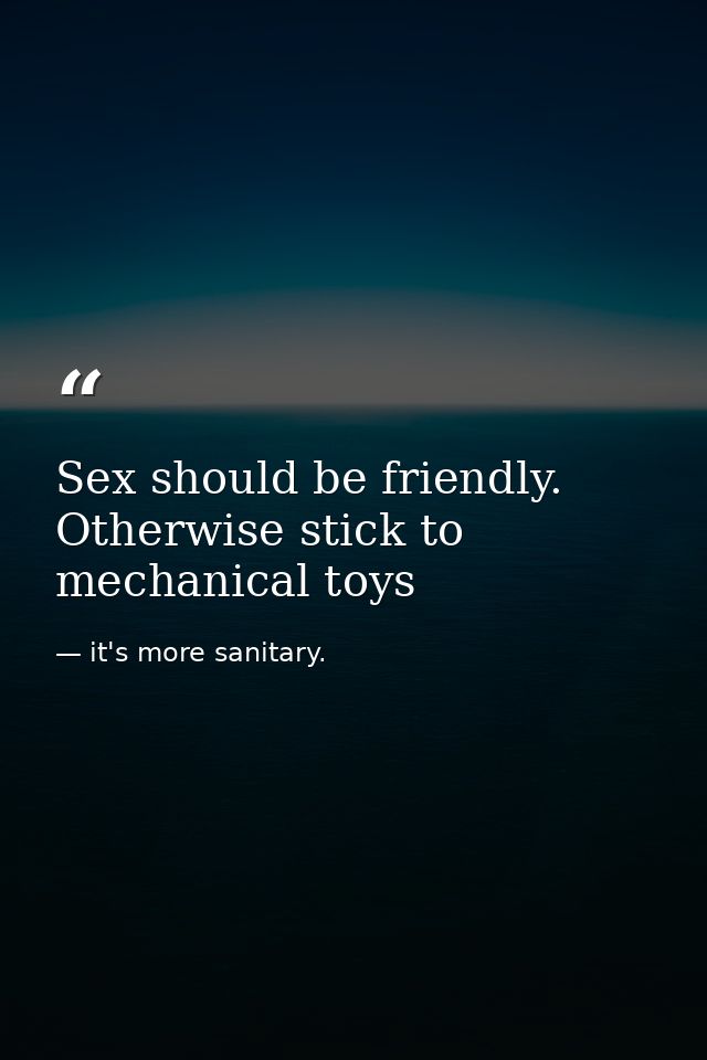 Sex should be friendly. Otherwise stick to mechanical toys — it's more sanitary.