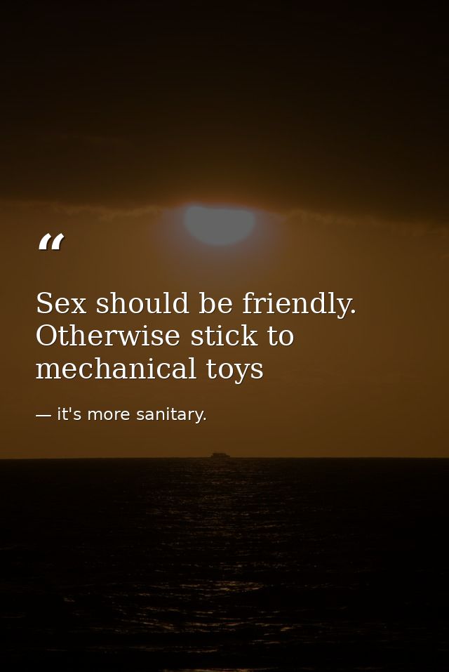 Sex should be friendly. Otherwise stick to mechanical toys — it's more sanitary.