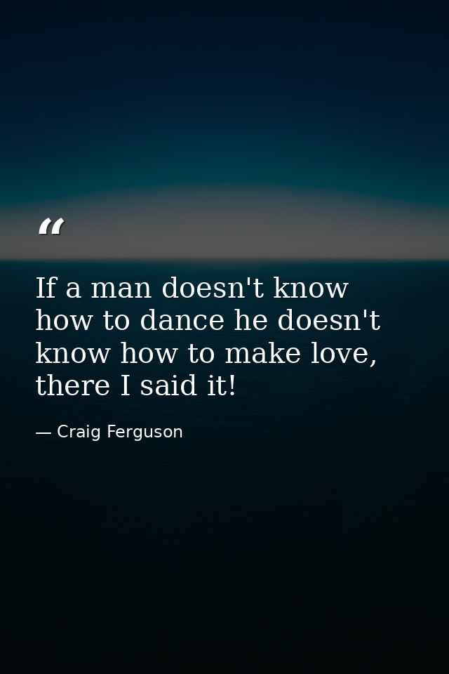 If a man doesn't know how to dance he doesn't know how to make love, there I said it! — Craig Ferguson