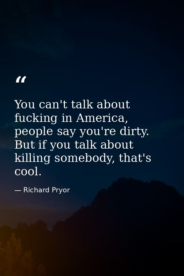 You can't talk about fucking in America, people say you're dirty. But if you talk about killing somebody, that's cool. — Richard Pryor
