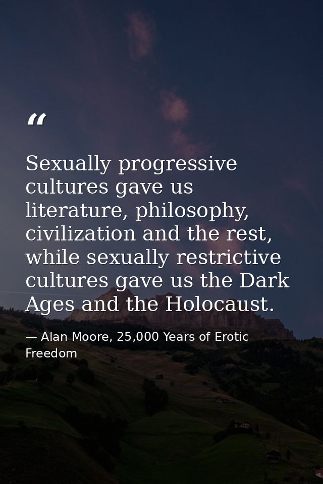 Sexually progressive cultures gave us literature, philosophy, civilization and the rest, while sexually restrictive cult — Alan Moore, 25,000 Years of Erotic Freedom