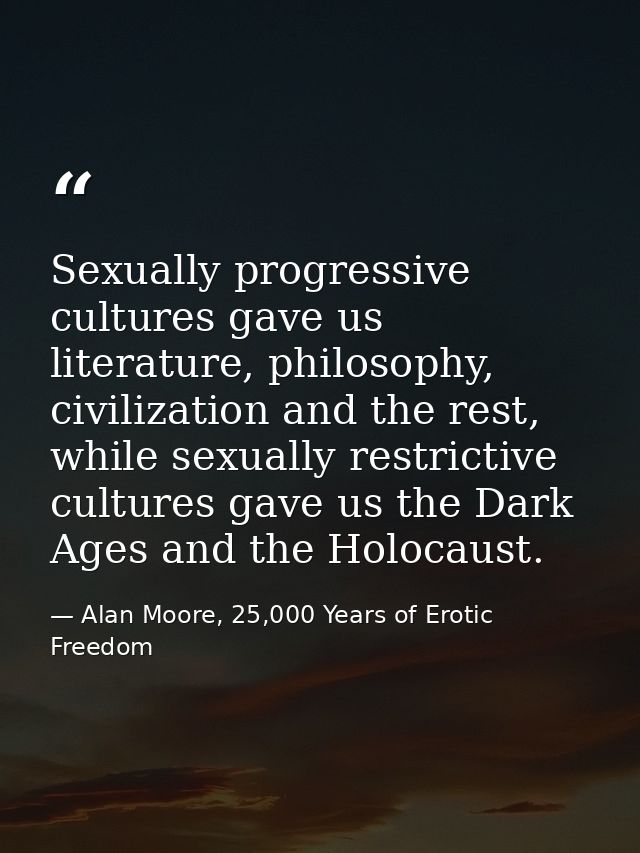 Sexually progressive cultures gave us literature, philosophy, civilization and the rest, while sexually restrictive cult — Alan Moore, 25,000 Years of Erotic Freedom