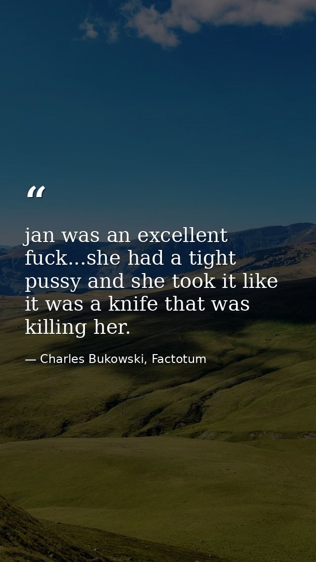 jan was an excellent fuck...she had a tight pussy and she took it like it was a knife that was killing her. — Charles Bukowski, Factotum