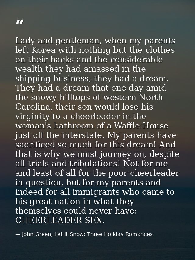 Lady and gentleman, when my parents left Korea with nothing but the clothes on their backs and the considerable wealth t — John Green, Let It Snow: Three Holiday Romances