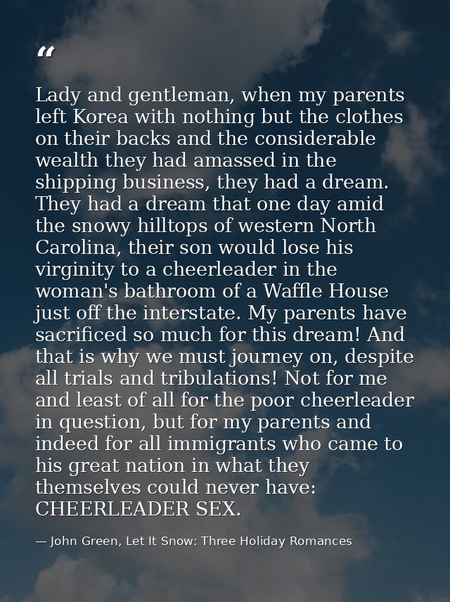 Lady and gentleman, when my parents left Korea with nothing but the clothes on their backs and the considerable wealth t — John Green, Let It Snow: Three Holiday Romances