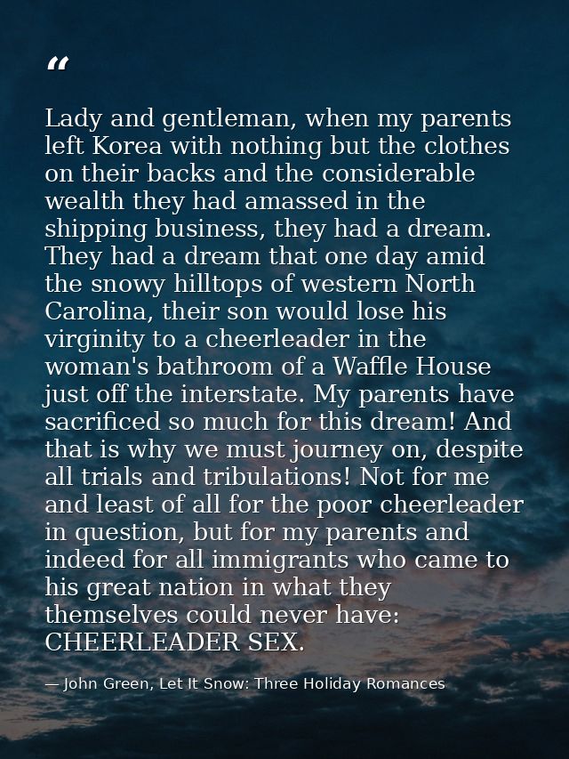 Lady and gentleman, when my parents left Korea with nothing but the clothes on their backs and the considerable wealth t — John Green, Let It Snow: Three Holiday Romances