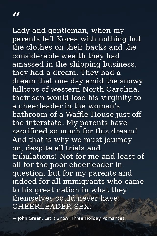 Lady and gentleman, when my parents left Korea with nothing but the clothes on their backs and the considerable wealth t — John Green, Let It Snow: Three Holiday Romances