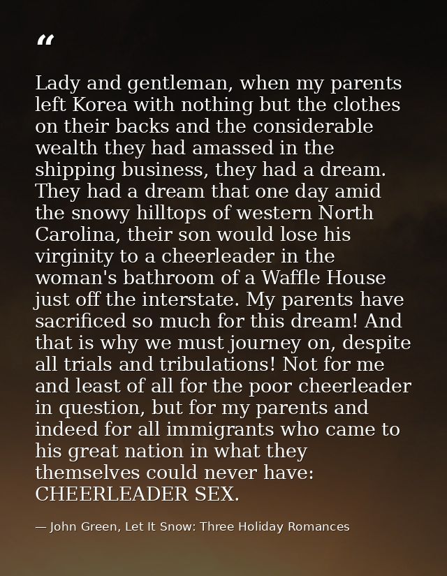 Lady and gentleman, when my parents left Korea with nothing but the clothes on their backs and the considerable wealth t — John Green, Let It Snow: Three Holiday Romances
