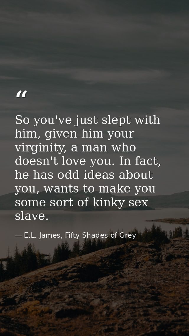 So you've just slept with him, given him your virginity, a man who doesn't love you. In fact, he has odd ideas about you — E.L. James, Fifty Shades of Grey