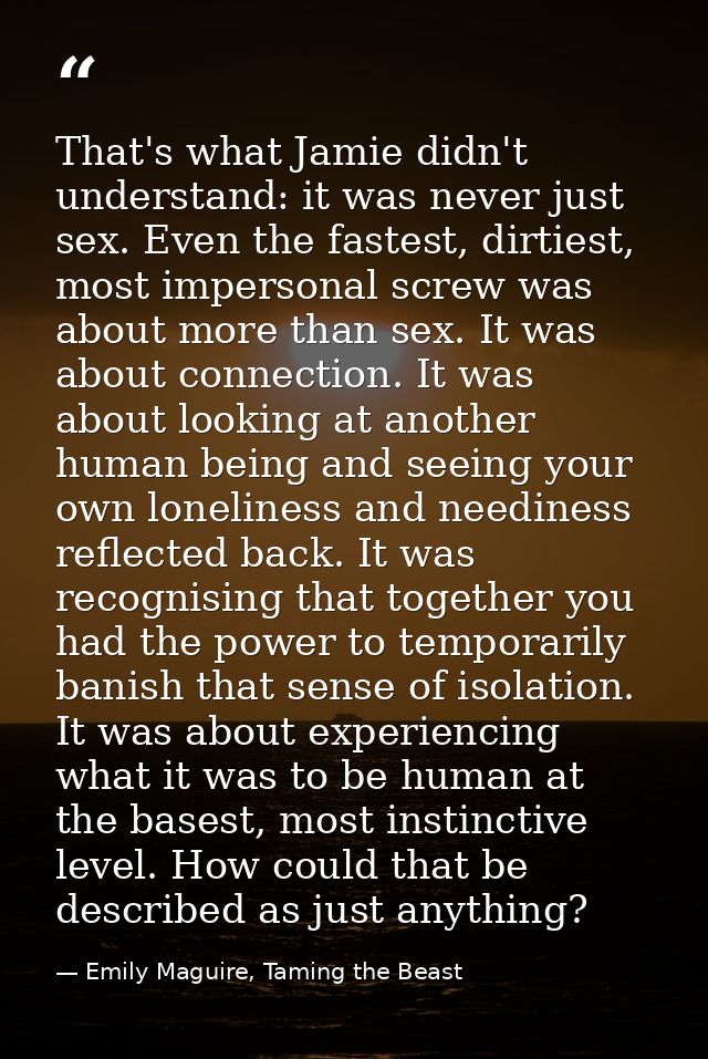 That's what Jamie didn't understand: it was never just sex. Even the fastest, dirtiest, most impersonal screw was about  — Emily Maguire, Taming the Beast