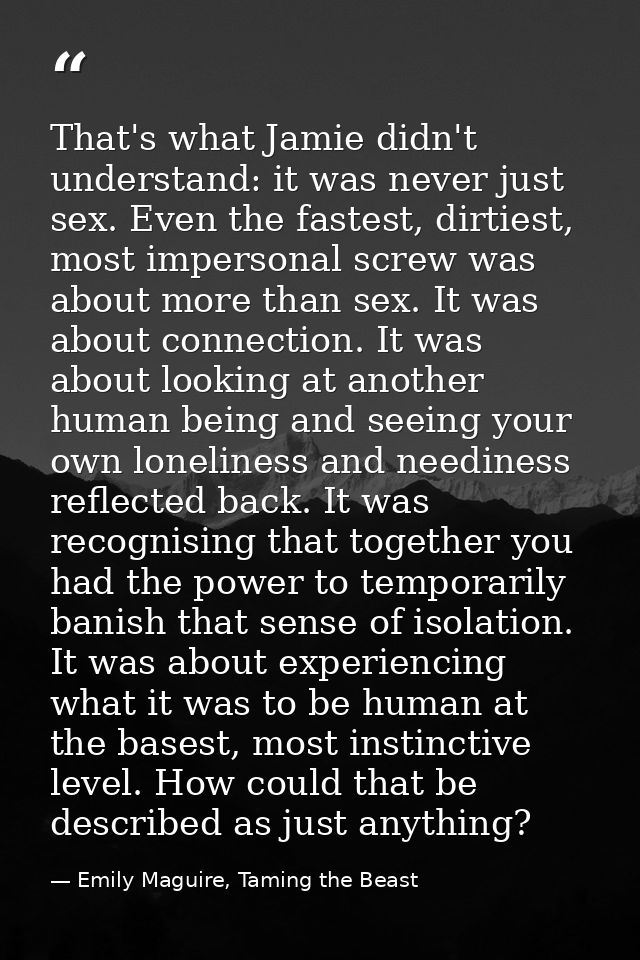 That's what Jamie didn't understand: it was never just sex. Even the fastest, dirtiest, most impersonal screw was about  — Emily Maguire, Taming the Beast