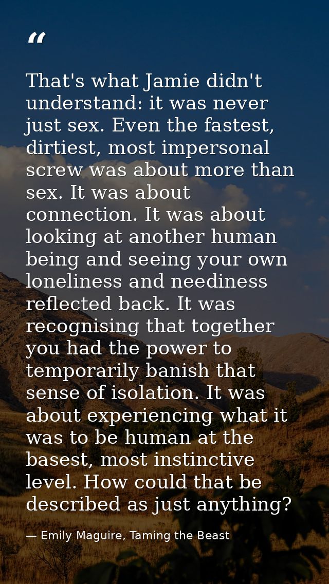 That's what Jamie didn't understand: it was never just sex. Even the fastest, dirtiest, most impersonal screw was about  — Emily Maguire, Taming the Beast
