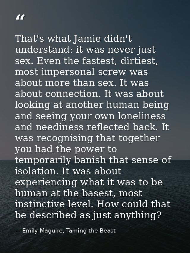 That's what Jamie didn't understand: it was never just sex. Even the fastest, dirtiest, most impersonal screw was about  — Emily Maguire, Taming the Beast