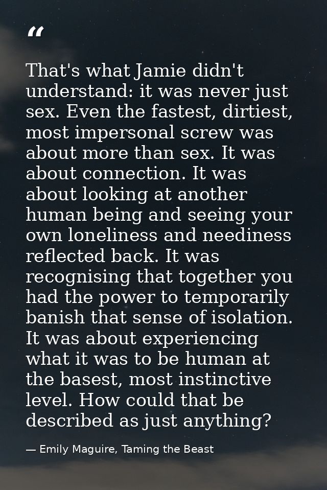 That's what Jamie didn't understand: it was never just sex. Even the fastest, dirtiest, most impersonal screw was about  — Emily Maguire, Taming the Beast
