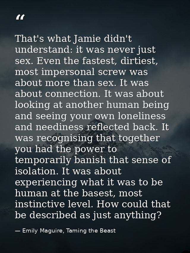 That's what Jamie didn't understand: it was never just sex. Even the fastest, dirtiest, most impersonal screw was about  — Emily Maguire, Taming the Beast