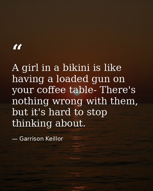 A girl in a bikini is like having a loaded gun on your coffee table- There's nothing wrong with them, but it's hard to s — Garrison Keillor