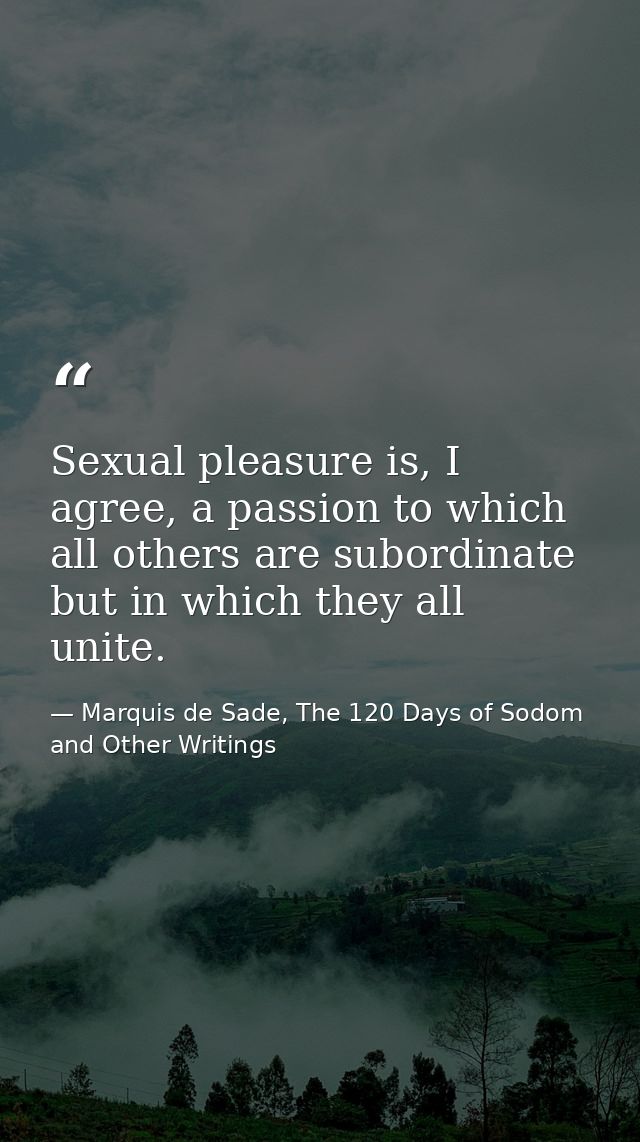 Sexual pleasure is, I agree, a passion to which all others are subordinate but in which they all unite. — Marquis de Sade, The 120 Days of Sodom and Other Writings