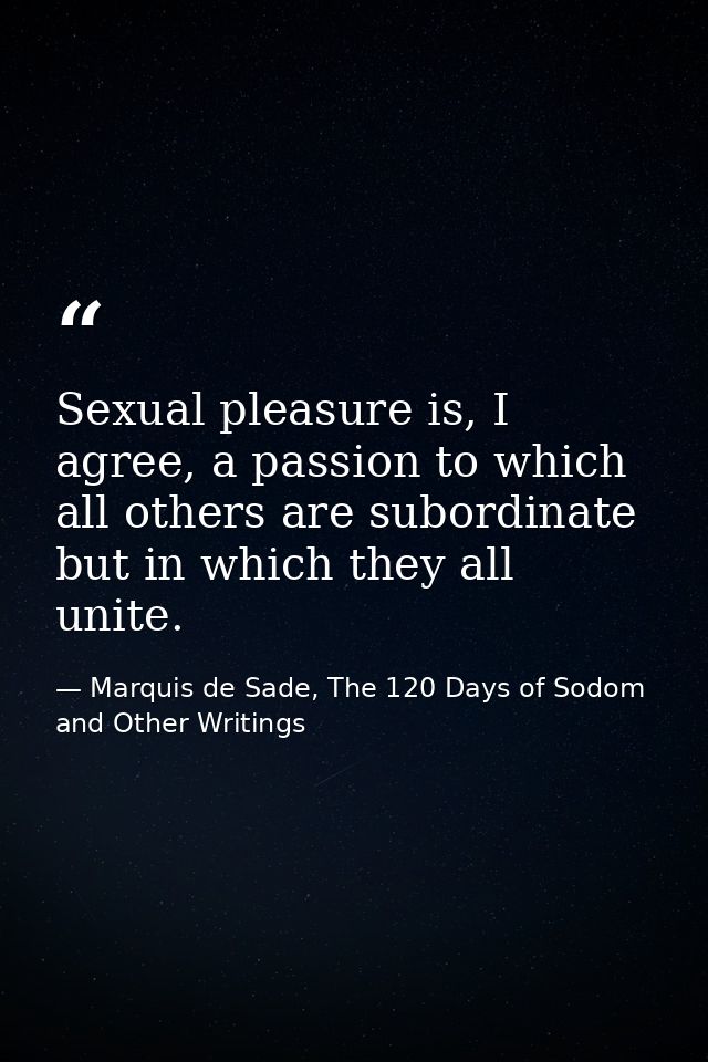 Sexual pleasure is, I agree, a passion to which all others are subordinate but in which they all unite. — Marquis de Sade, The 120 Days of Sodom and Other Writings